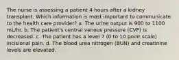 The nurse is assessing a patient 4 hours after a kidney transplant. Which information is most important to communicate to the health care provider? a. The urine output is 900 to 1100 mL/hr. b. The patient's central venous pressure (CVP) is decreased. c. The patient has a level 7 (0 to 10 point scale) incisional pain. d. The blood urea nitrogen (BUN) and creatinine levels are elevated.