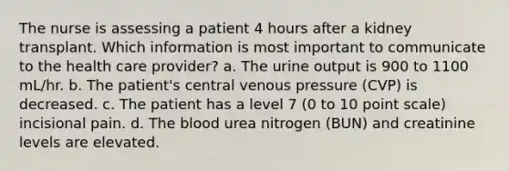 The nurse is assessing a patient 4 hours after a kidney transplant. Which information is most important to communicate to the health care provider? a. The urine output is 900 to 1100 mL/hr. b. The patient's central venous pressure (CVP) is decreased. c. The patient has a level 7 (0 to 10 point scale) incisional pain. d. <a href='https://www.questionai.com/knowledge/k7oXMfj7lk-the-blood' class='anchor-knowledge'>the blood</a> urea nitrogen (BUN) and creatinine levels are elevated.