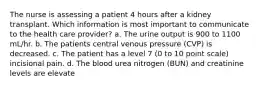 The nurse is assessing a patient 4 hours after a kidney transplant. Which information is most important to communicate to the health care provider? a. The urine output is 900 to 1100 mL/hr. b. The patients central venous pressure (CVP) is decreased. c. The patient has a level 7 (0 to 10 point scale) incisional pain. d. The blood urea nitrogen (BUN) and creatinine levels are elevate