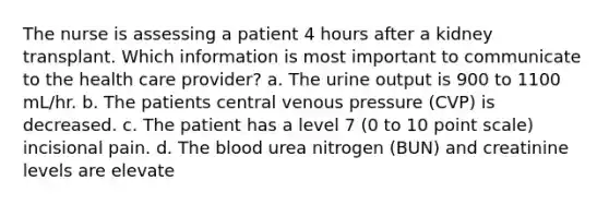 The nurse is assessing a patient 4 hours after a kidney transplant. Which information is most important to communicate to the health care provider? a. The urine output is 900 to 1100 mL/hr. b. The patients central venous pressure (CVP) is decreased. c. The patient has a level 7 (0 to 10 point scale) incisional pain. d. The blood urea nitrogen (BUN) and creatinine levels are elevate