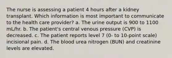 The nurse is assessing a patient 4 hours after a kidney transplant. Which information is most important to communicate to the health care provider? a. The urine output is 900 to 1100 mL/hr. b. The patient's central venous pressure (CVP) is decreased. c. The patient reports level 7 (0- to 10-point scale) incisional pain. d. The blood urea nitrogen (BUN) and creatinine levels are elevated.