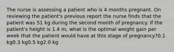 The nurse is assessing a patient who is 4 months pregnant. On reviewing the patient's previous report the nurse finds that the patient was 51 kg during the second month of pregnancy. If the patient's height is 1.4 m, what is the optimal weight gain per week that the patient would have at this stage of pregnancy?0.1 kg0.3 kg0.5 kg2.0 kg