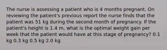 The nurse is assessing a patient who is 4 months pregnant. On reviewing the patient's previous report the nurse finds that the patient was 51 kg during the second month of pregnancy. If the patient's height is 1.4 m, what is the optimal weight gain per week that the patient would have at this stage of pregnancy? 0.1 kg 0.3 kg 0.5 kg 2.0 kg