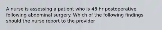 A nurse is assessing a patient who is 48 hr postoperative following abdominal surgery. Which of the following findings should the nurse report to the provider