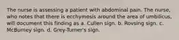 The nurse is assessing a patient with abdominal pain. The nurse, who notes that there is ecchymosis around the area of umbilicus, will document this finding as a. Cullen sign. b. Rovsing sign. c. McBurney sign. d. Grey-Turner's sign.