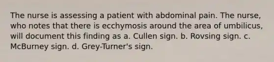 The nurse is assessing a patient with abdominal pain. The nurse, who notes that there is ecchymosis around the area of umbilicus, will document this finding as a. Cullen sign. b. Rovsing sign. c. McBurney sign. d. Grey-Turner's sign.