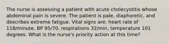 The nurse is assessing a patient with acute cholecystitis whose abdominal pain is severe. The patient is pale, diaphoretic, and describes extreme fatigue. Vital signs are: heart rate of 118/minute, BP 95/70, respirations 32/min, temperature 101 degrees. What is the nurse's priority action at this time?