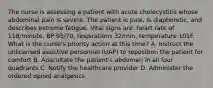 The nurse is assessing a patient with acute cholecystitis whose abdominal pain is severe. The patient is pale, is diaphoretic, and describes extreme fatigue. Vital signs are: heart rate of 118/minute, BP 95/70, respirations 32/min, temperature 101F. What is the nurse's priority action at this time? A. Instruct the unlicensed assistive personnel (UAP) to reposition the patient for comfort B. Auscultate the patient's abdomen in all four quadrants C. Notify the healthcare provider D. Administer the ordered opioid analgesics