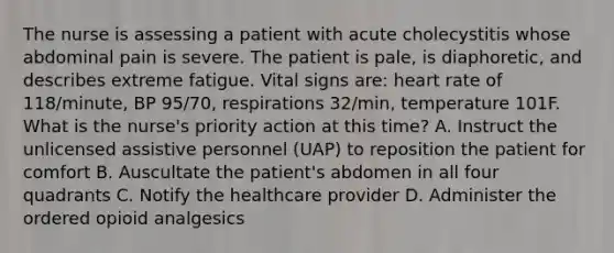 The nurse is assessing a patient with acute cholecystitis whose abdominal pain is severe. The patient is pale, is diaphoretic, and describes extreme fatigue. Vital signs are: heart rate of 118/minute, BP 95/70, respirations 32/min, temperature 101F. What is the nurse's priority action at this time? A. Instruct the unlicensed assistive personnel (UAP) to reposition the patient for comfort B. Auscultate the patient's abdomen in all four quadrants C. Notify the healthcare provider D. Administer the ordered opioid analgesics