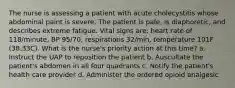 The nurse is assessing a patient with acute cholecystitis whose abdominal paint is severe. The patient is pale, is diaphoretic, and describes extreme fatigue. Vital signs are: heart rate of 118/minute, BP 95/70, respirations 32/min, temperature 101F (38.33C). What is the nurse's priority action at this time? a. Instruct the UAP to reposition the patient b. Auscultate the patient's abdomen in all four quadrants c. Notify the patient's health care provider d. Administer the ordered opioid analgesic