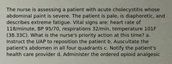 The nurse is assessing a patient with acute cholecystitis whose abdominal paint is severe. The patient is pale, is diaphoretic, and describes extreme fatigue. Vital signs are: heart rate of 118/minute, BP 95/70, respirations 32/min, temperature 101F (38.33C). What is the nurse's priority action at this time? a. Instruct the UAP to reposition the patient b. Auscultate the patient's abdomen in all four quadrants c. Notify the patient's health care provider d. Administer the ordered opioid analgesic