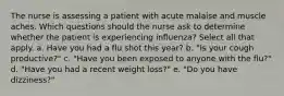 The nurse is assessing a patient with acute malaise and muscle aches. Which questions should the nurse ask to determine whether the patient is experiencing influenza? Select all that apply. a. Have you had a flu shot this year? b. "Is your cough productive?" c. "Have you been exposed to anyone with the flu?" d. "Have you had a recent weight loss?" e. "Do you have dizziness?"