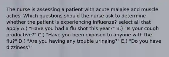 The nurse is assessing a patient with acute malaise and muscle aches. Which questions should the nurse ask to determine whether the patient is experiencing influenza? select all that apply A.) "Have you had a flu shot this year?" B.) "Is your cough productive?" C.) "Have you been exposed to anyone with the flu?" D.) "Are you having any trouble urinaing?" E.) "Do you have dizziness?"