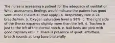 The nurse is assessing a patient for the adequacy of ventilation. What assessment findings would indicate the patient has good ventilation? (Select all that apply.) a. Respiratory rate is 24 breaths/min. b. Oxygen saturation level is 98%. c. The right side of the thorax expands slightly more than the left. d. Trachea is just to the left of the sternal notch. e. Nail beds are pink with good capillary refill. f. There is presence of quiet, effortless breath sounds at lung base bilaterally