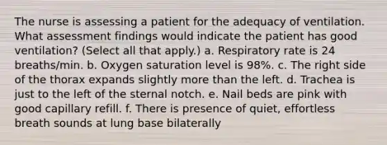 The nurse is assessing a patient for the adequacy of ventilation. What assessment findings would indicate the patient has good ventilation? (Select all that apply.) a. Respiratory rate is 24 breaths/min. b. Oxygen saturation level is 98%. c. The right side of the thorax expands slightly more than the left. d. Trachea is just to the left of the sternal notch. e. Nail beds are pink with good capillary refill. f. There is presence of quiet, effortless breath sounds at lung base bilaterally