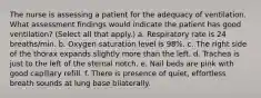 The nurse is assessing a patient for the adequacy of ventilation. What assessment findings would indicate the patient has good ventilation? (Select all that apply.) a. Respiratory rate is 24 breaths/min. b. Oxygen saturation level is 98%. c. The right side of the thorax expands slightly more than the left. d. Trachea is just to the left of the sternal notch. e. Nail beds are pink with good capillary refill. f. There is presence of quiet, effortless breath sounds at lung base bilaterally.