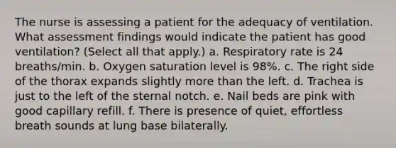 The nurse is assessing a patient for the adequacy of ventilation. What assessment findings would indicate the patient has good ventilation? (Select all that apply.) a. Respiratory rate is 24 breaths/min. b. Oxygen saturation level is 98%. c. The right side of the thorax expands slightly more than the left. d. Trachea is just to the left of the sternal notch. e. Nail beds are pink with good capillary refill. f. There is presence of quiet, effortless breath sounds at lung base bilaterally.