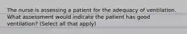 The nurse is assessing a patient for the adequacy of ventilation. What assessment would indicate the patient has good ventilation? (Select all that apply)