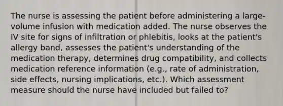 The nurse is assessing the patient before administering a large-volume infusion with medication added. The nurse observes the IV site for signs of infiltration or phlebitis, looks at the patient's allergy band, assesses the patient's understanding of the medication therapy, determines drug compatibility, and collects medication reference information (e.g., rate of administration, side effects, nursing implications, etc.). Which assessment measure should the nurse have included but failed to?