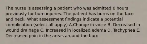 The nurse is assessing a patient who was admitted 6 hours previously for burn injuries. The patient has burns on the face and neck. What assessment findings indicate a potential complication (select all apply) A.Change in voice B. Decreased in wound drainage C. Increased in localized edema D. Tachypnea E. Decreased pain in the areas around the burn