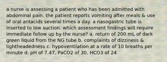 a nurse is assessing a patient who has been admitted with abdominal pain. the patient reports vomiting after meals & use of oral antacids several times a day. a nasogastric tube is inserted to low suction. which assessment findings will require immediate follow up by the nurse? a. return of 200 mL of dark green liquid from the NG tube b. complaints of dizziness & lightheadedness c. hypoventilation at a rate of 10 breaths per minute d. pH of 7.47, PaCO2 of 30, HCO3 of 24