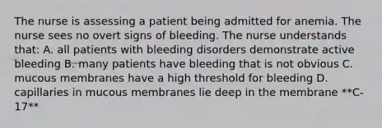 The nurse is assessing a patient being admitted for anemia. The nurse sees no overt signs of bleeding. The nurse understands that: A. all patients with bleeding disorders demonstrate active bleeding B. many patients have bleeding that is not obvious C. mucous membranes have a high threshold for bleeding D. capillaries in mucous membranes lie deep in the membrane **C-17**