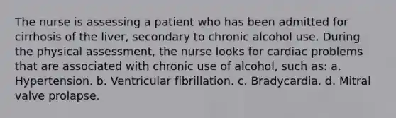 The nurse is assessing a patient who has been admitted for cirrhosis of the liver, secondary to chronic alcohol use. During the physical assessment, the nurse looks for cardiac problems that are associated with chronic use of alcohol, such as: a. Hypertension. b. Ventricular fibrillation. c. Bradycardia. d. Mitral valve prolapse.