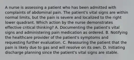 A nurse is assessing a patient who has been admitted with complaints of abdominal pain. The patient's vital signs are within normal limits, but the pain is severe and localized to the right lower quadrant. Which action by the nurse demonstrates effective critical thinking? A. Documenting the patient's vital signs and administering pain medication as ordered. B. Notifying the healthcare provider of the patient's symptoms and requesting further evaluation. C. Reassuring the patient that the pain is likely due to gas and will resolve on its own. D. Initiating discharge planning since the patient's vital signs are stable.