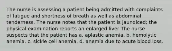 The nurse is assessing a patient being admitted with complaints of fatigue and shortness of breath as well as abdominal tenderness. The nurse notes that the patient is jaundiced; the physical examination reports an enlarged liver The nurse suspects that the patient has a. aplastic anemia. b. hemolytic anemia. c. sickle cell anemia. d. anemia due to acute blood loss.