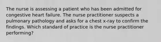 The nurse is assessing a patient who has been admitted for congestive heart failure. The nurse practitioner suspects a pulmonary pathology and asks for a chest x-ray to confirm the findings. Which standard of practice is the nurse practitioner performing?