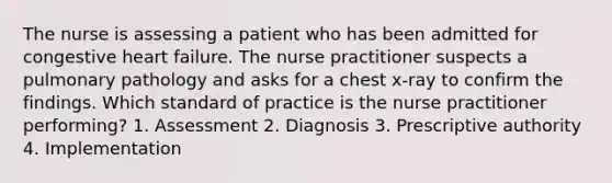 The nurse is assessing a patient who has been admitted for congestive heart failure. The nurse practitioner suspects a pulmonary pathology and asks for a chest x-ray to confirm the findings. Which standard of practice is the nurse practitioner performing? 1. Assessment 2. Diagnosis 3. Prescriptive authority 4. Implementation