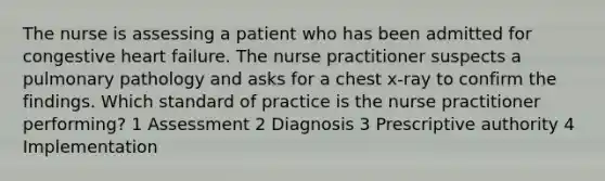 The nurse is assessing a patient who has been admitted for congestive heart failure. The nurse practitioner suspects a pulmonary pathology and asks for a chest x-ray to confirm the findings. Which standard of practice is the nurse practitioner performing? 1 Assessment 2 Diagnosis 3 Prescriptive authority 4 Implementation