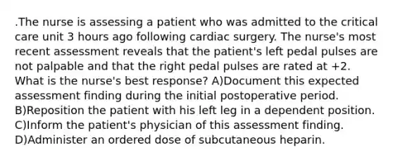 .The nurse is assessing a patient who was admitted to the critical care unit 3 hours ago following cardiac surgery. The nurse's most recent assessment reveals that the patient's left pedal pulses are not palpable and that the right pedal pulses are rated at +2. What is the nurse's best response? A)Document this expected assessment finding during the initial postoperative period. B)Reposition the patient with his left leg in a dependent position. C)Inform the patient's physician of this assessment finding. D)Administer an ordered dose of subcutaneous heparin.