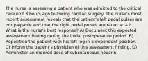 The nurse is assessing a patient who was admitted to the critical care unit 3 hours ago following cardiac surgery. The nurse's most recent assessment reveals that the patient's left pedal pulses are not palpable and that the right pedal pulses are rated at +2. What is the nurse's best response? A) Document this expected assessment finding during the initial postoperative period. B) Reposition the patient with his left leg in a dependent position. C) Inform the patient's physician of this assessment finding. D) Administer an ordered dose of subcutaneous heparin.