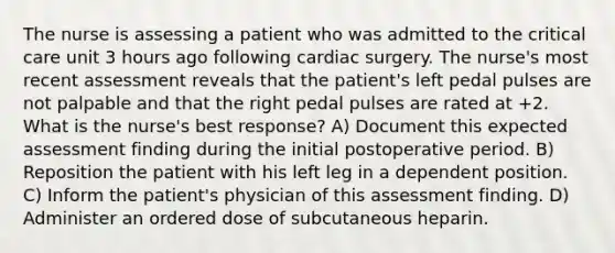 The nurse is assessing a patient who was admitted to the critical care unit 3 hours ago following cardiac surgery. The nurse's most recent assessment reveals that the patient's left pedal pulses are not palpable and that the right pedal pulses are rated at +2. What is the nurse's best response? A) Document this expected assessment finding during the initial postoperative period. B) Reposition the patient with his left leg in a dependent position. C) Inform the patient's physician of this assessment finding. D) Administer an ordered dose of subcutaneous heparin.