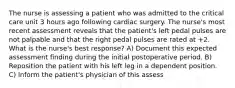 The nurse is assessing a patient who was admitted to the critical care unit 3 hours ago following cardiac surgery. The nurse's most recent assessment reveals that the patient's left pedal pulses are not palpable and that the right pedal pulses are rated at +2. What is the nurse's best response? A) Document this expected assessment finding during the initial postoperative period. B) Reposition the patient with his left leg in a dependent position. C) Inform the patient's physician of this assess