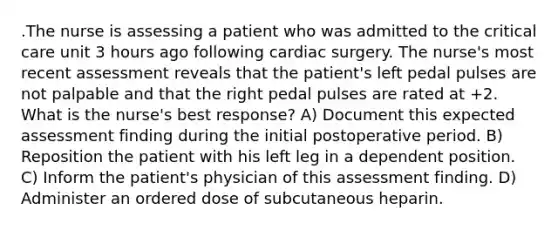 .The nurse is assessing a patient who was admitted to the critical care unit 3 hours ago following cardiac surgery. The nurse's most recent assessment reveals that the patient's left pedal pulses are not palpable and that the right pedal pulses are rated at +2. What is the nurse's best response? A) Document this expected assessment finding during the initial postoperative period. B) Reposition the patient with his left leg in a dependent position. C) Inform the patient's physician of this assessment finding. D) Administer an ordered dose of subcutaneous heparin.