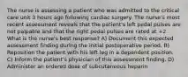 The nurse is assessing a patient who was admitted to the critical care unit 3 hours ago following cardiac surgery. The nurse's most recent assessment reveals that the patient's left pedal pulses are not palpable and that the right pedal pulses are rated at +2. What is the nurse's best response? A) Document this expected assessment finding during the initial postoperative period. B) Reposition the patient with his left leg in a dependent position. C) Inform the patient's physician of this assessment finding. D) Administer an ordered dose of subcutaneous heparin