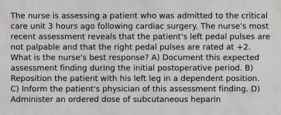 The nurse is assessing a patient who was admitted to the critical care unit 3 hours ago following cardiac surgery. The nurse's most recent assessment reveals that the patient's left pedal pulses are not palpable and that the right pedal pulses are rated at +2. What is the nurse's best response? A) Document this expected assessment finding during the initial postoperative period. B) Reposition the patient with his left leg in a dependent position. C) Inform the patient's physician of this assessment finding. D) Administer an ordered dose of subcutaneous heparin