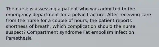 The nurse is assessing a patient who was admitted to the emergency department for a pelvic fracture. After receiving care from the nurse for a couple of hours, the patient reports shortness of breath. Which complication should the nurse suspect? Compartment syndrome Fat embolism Infection Parasthesia