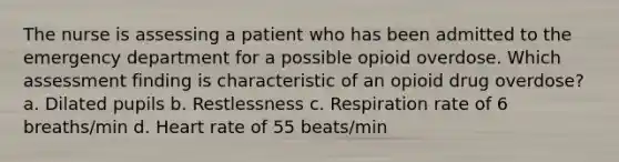 The nurse is assessing a patient who has been admitted to the emergency department for a possible opioid overdose. Which assessment finding is characteristic of an opioid drug overdose? a. Dilated pupils b. Restlessness c. Respiration rate of 6 breaths/min d. Heart rate of 55 beats/min