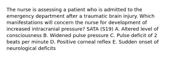 The nurse is assessing a patient who is admitted to the emergency department after a traumatic brain injury. Which manifestations will concern the nurse for development of increased intracranial pressure? SATA (S19) A. Altered level of consciousness B. Widened pulse pressure C. Pulse deficit of 2 beats per minute D. Positive corneal reflex E. Sudden onset of neurological deficits