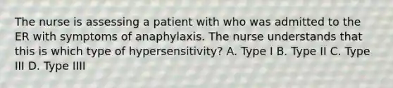 The nurse is assessing a patient with who was admitted to the ER with symptoms of anaphylaxis. The nurse understands that this is which type of hypersensitivity? A. Type I B. Type II C. Type III D. Type IIII