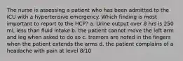 The nurse is assessing a patient who has been admitted to the ICU with a hypertensive emergency. Which finding is most important to report to the HCP? a. Urine output over 8 hrs is 250 mL less than fluid intake b. the patient cannot move the left arm and leg when asked to do so c. tremors are noted in the fingers when the patient extends the arms d. the patient complains of a headache with pain at level 8/10