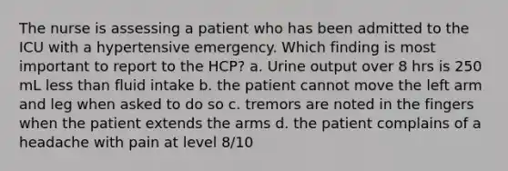 The nurse is assessing a patient who has been admitted to the ICU with a hypertensive emergency. Which finding is most important to report to the HCP? a. Urine output over 8 hrs is 250 mL less than fluid intake b. the patient cannot move the left arm and leg when asked to do so c. tremors are noted in the fingers when the patient extends the arms d. the patient complains of a headache with pain at level 8/10