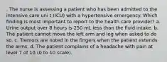 . The nurse is assessing a patient who has been admitted to the intensive care uni t (ICU) with a hypertensive emergency. Which finding is most important to report to the health care provider? a. Urine output over 8 hours is 250 mL less than the fluid intake. b. The patient cannot move the left arm and leg when asked to do so. c. Tremors are noted in the fingers when the patient extends the arms. d. The patient complains of a headache with pain at level 7 of 10 (0 to 10 scale).