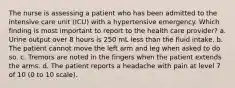 The nurse is assessing a patient who has been admitted to the intensive care unit (ICU) with a hypertensive emergency. Which finding is most important to report to the health care provider? a. Urine output over 8 hours is 250 mL less than the fluid intake. b. The patient cannot move the left arm and leg when asked to do so. c. Tremors are noted in the fingers when the patient extends the arms. d. The patient reports a headache with pain at level 7 of 10 (0 to 10 scale).