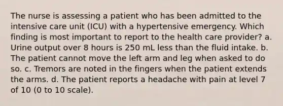 The nurse is assessing a patient who has been admitted to the intensive care unit (ICU) with a hypertensive emergency. Which finding is most important to report to the health care provider? a. Urine output over 8 hours is 250 mL less than the fluid intake. b. The patient cannot move the left arm and leg when asked to do so. c. Tremors are noted in the fingers when the patient extends the arms. d. The patient reports a headache with pain at level 7 of 10 (0 to 10 scale).