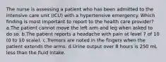 The nurse is assessing a patient who has been admitted to the intensive care unit (ICU) with a hypertensive emergency. Which finding is most important to report to the health care provider? a.The patient cannot move the left arm and leg when asked to do so. b.The patient reports a headache with pain at level 7 of 10 (0 to 10 scale). c.Tremors are noted in the fingers when the patient extends the arms. d.Urine output over 8 hours is 250 mL less than the fluid intake.