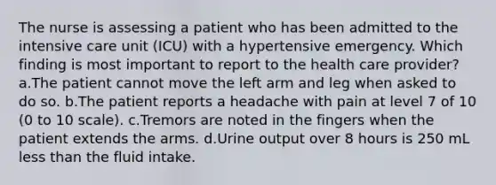 The nurse is assessing a patient who has been admitted to the intensive care unit (ICU) with a hypertensive emergency. Which finding is most important to report to the health care provider? a.The patient cannot move the left arm and leg when asked to do so. b.The patient reports a headache with pain at level 7 of 10 (0 to 10 scale). c.Tremors are noted in the fingers when the patient extends the arms. d.Urine output over 8 hours is 250 mL less than the fluid intake.